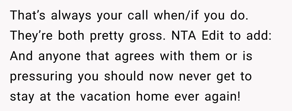 That’s always your call when/if you do. They’re both pretty gross. NTA Edit to add: And anyone that agrees with them or is pressuring you should now never get to...