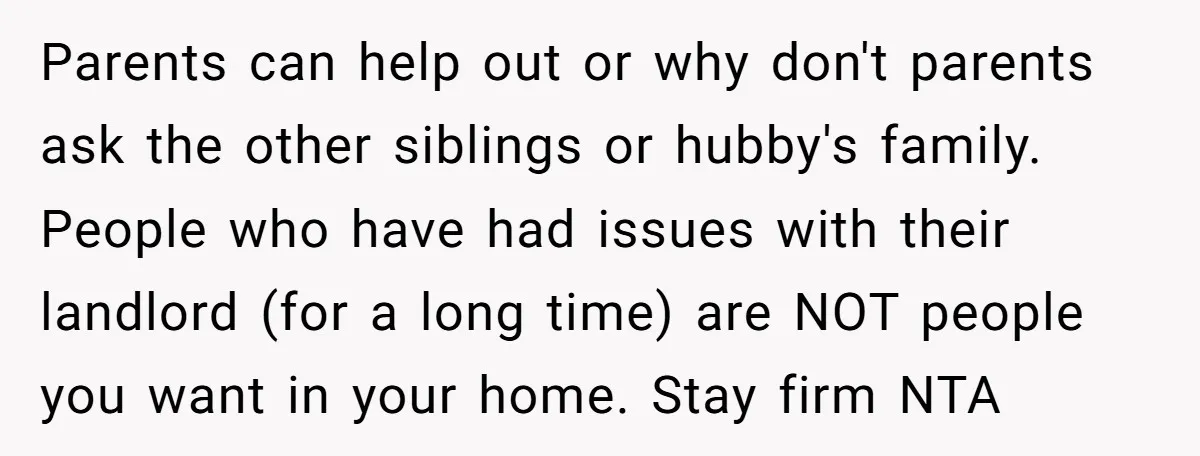 Parents can help out or why don't parents ask the other siblings or hubby's family. People who have had issues with their landlord (for a long time) are NOT people...