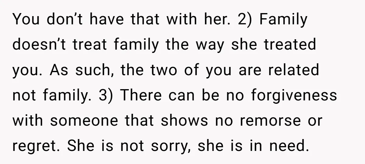 You don’t have that with her. 2) Family doesn’t treat family the way she treated you. As such, the two of you are related not family. 3) There can be...