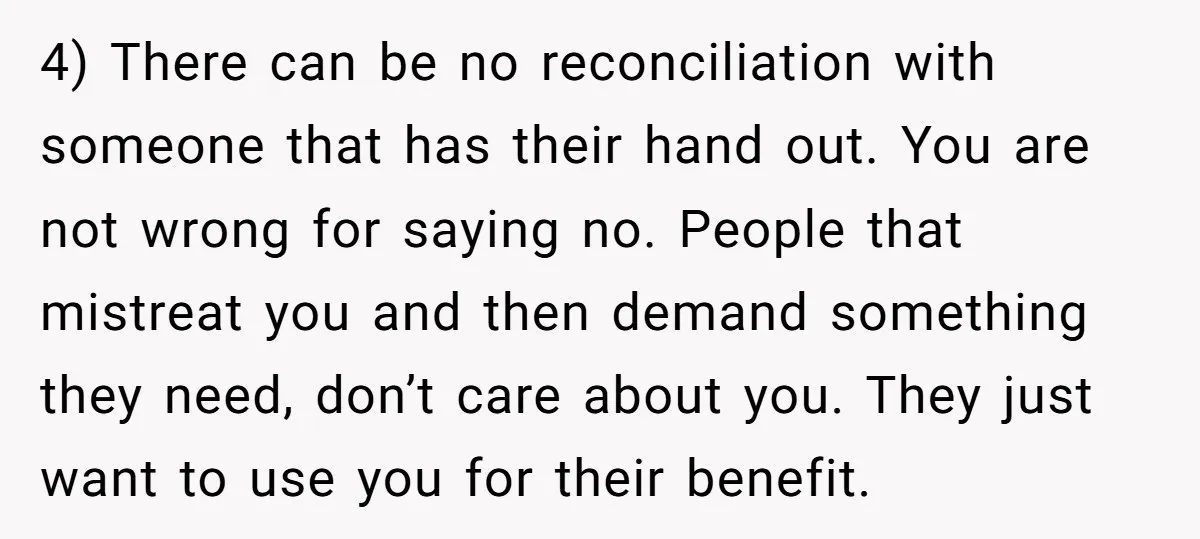 4) There can be no reconciliation with someone that has their hand out. You are not wrong for saying no. People that mistreat you and then demand something they need,...