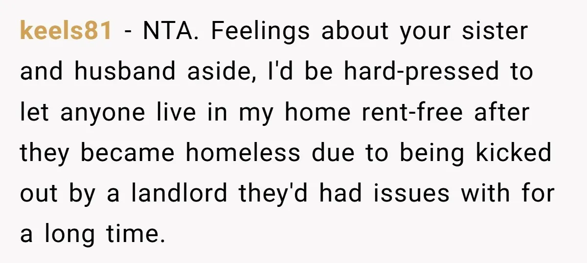 keels81 − NTA. Feelings about your sister and husband aside, I'd be hard-pressed to let anyone live in my home rent-free after they became homeless due to being kicked out...