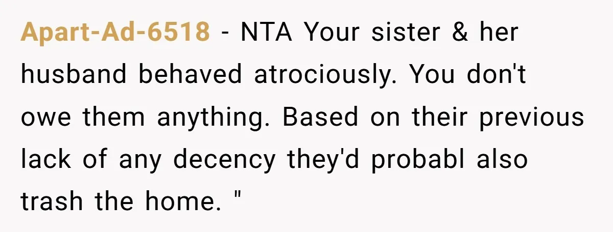 Apart-Ad-6518 − NTA Your sister & her husband behaved atrociously. You don't owe them anything. Based on their previous lack of any decency they'd probabl also trash the home. "