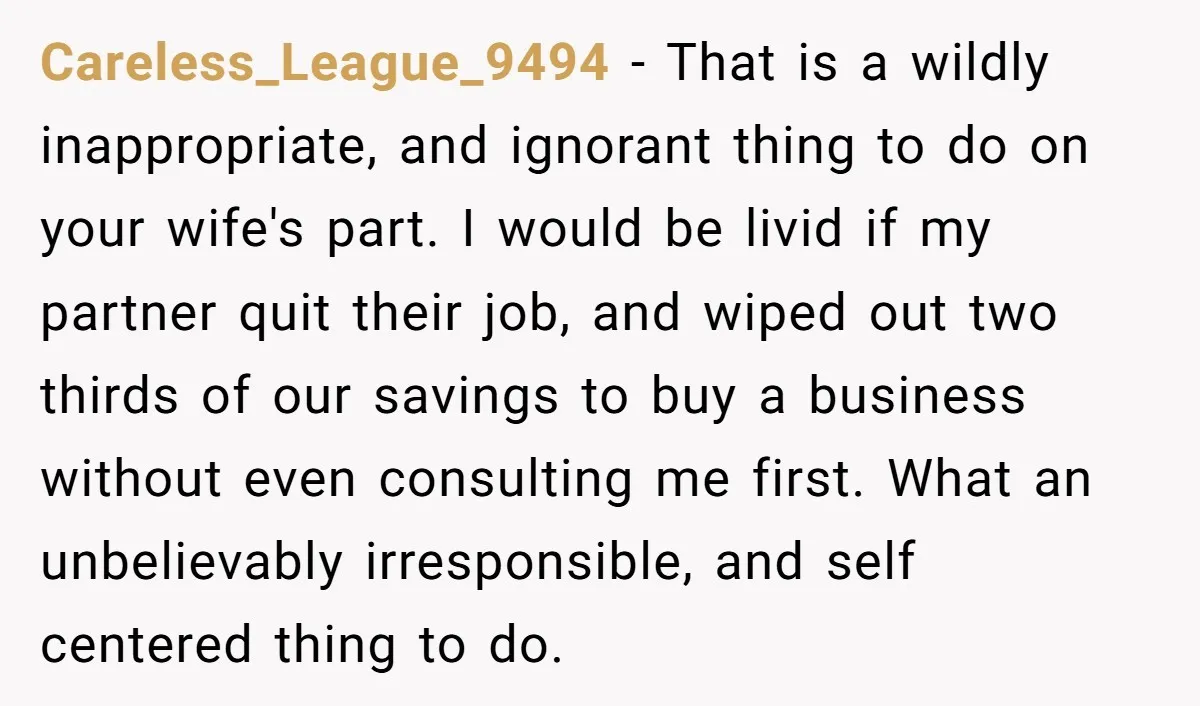 Careless_League_9494 - That is a wildly inappropriate, and ignorant thing to do on your wife's part. I would be livid if my partner quit their job, and wiped out two...