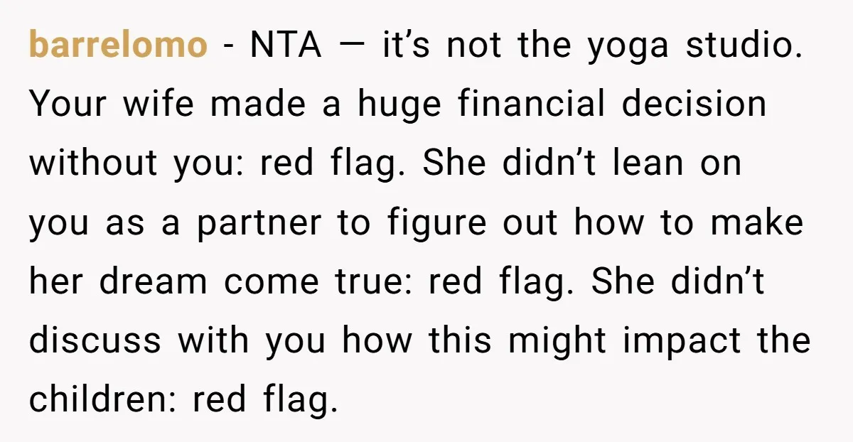 barrelomo - NTA — it’s not the yoga studio. Your wife made a huge financial decision without you: red flag. She didn’t lean on you as a partner to figure...