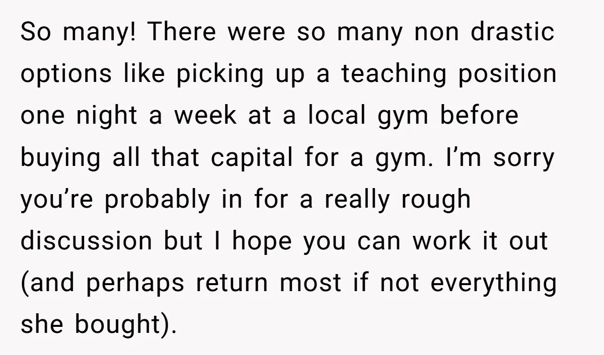 So many! There were so many non drastic options like picking up a teaching position one night a week at a local gym before buying all that capital for a...