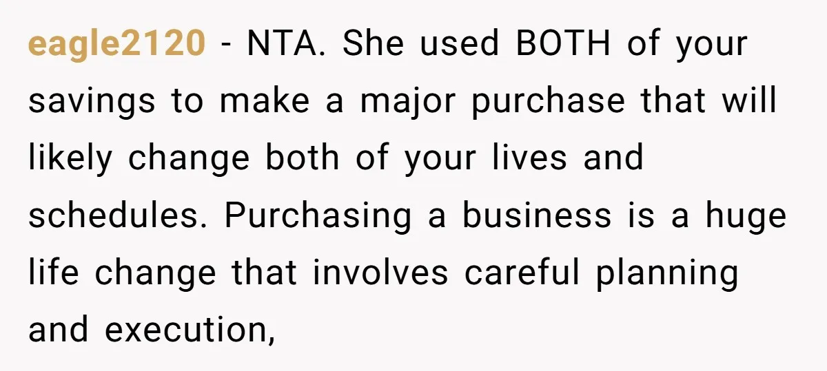 eagle2120 - NTA. She used BOTH of your savings to make a major purchase that will likely change both of your lives and schedules. Purchasing a business is a huge...