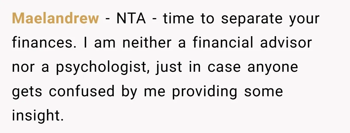 Maelandrew - NTA - time to separate your finances. I am neither a financial advisor nor a psychologist, just in case anyone gets confused by me providing some insight.