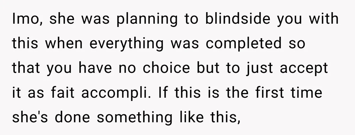 Imo, she was planning to blindside you with this when everything was completed so that you have no choice but to just accept it as fait accompli. If this is...