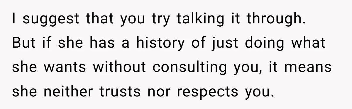 I suggest that you try talking it through. But if she has a history of just doing what she wants without consulting you, it means she neither trusts nor respects...