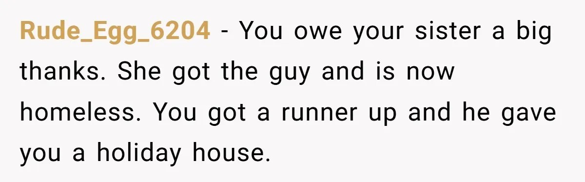 Rude_Egg_6204 − You owe your sister a big thanks. She got the guy and is now homeless. You got a runner up and he gave you a holiday house.