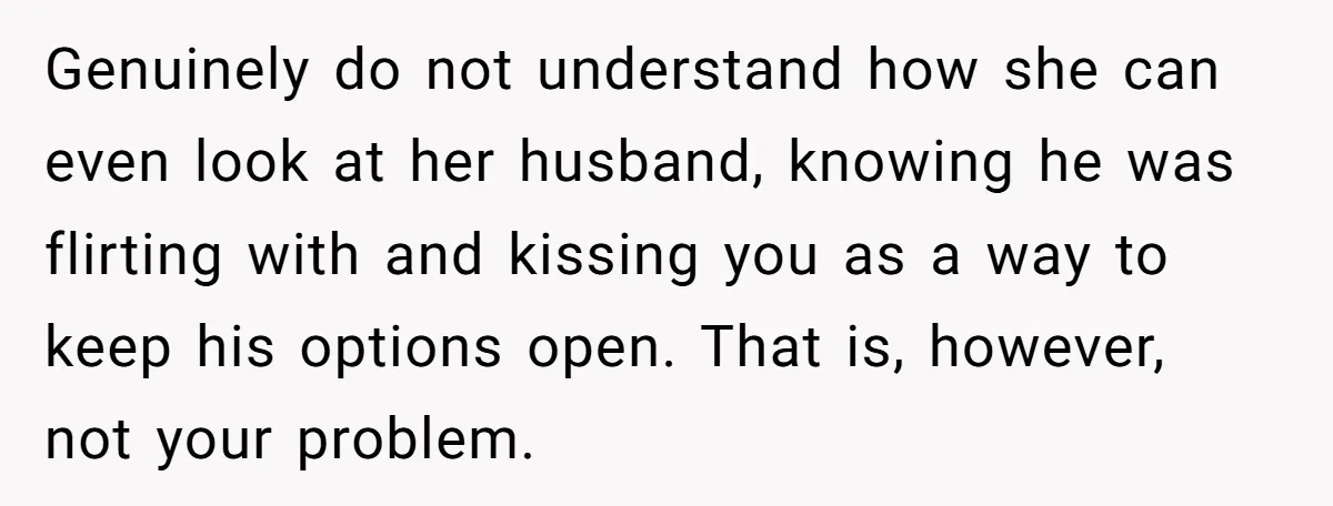 Genuinely do not understand how she can even look at her husband, knowing he was flirting with and kissing you as a way to keep his options open. That is,...