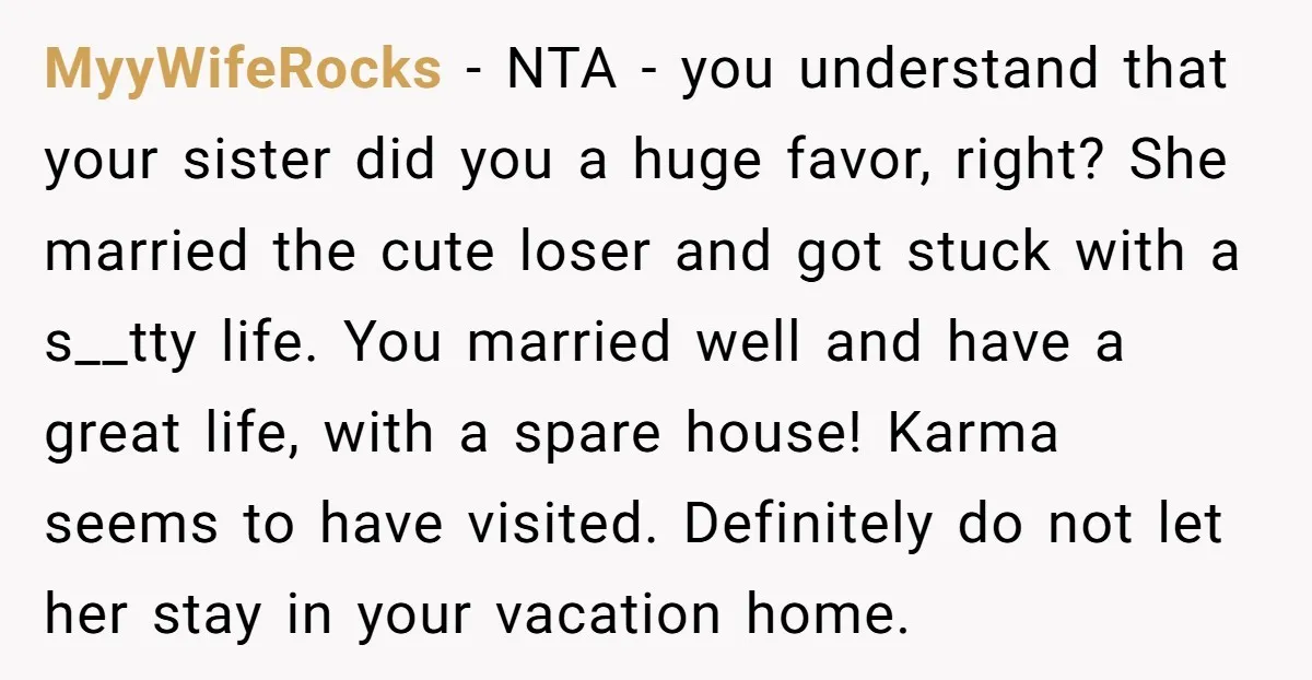 MyyWifeRocks − NTA - you understand that your sister did you a huge favor, right? She married the cute loser and got stuck with a s__tty life. You married well...