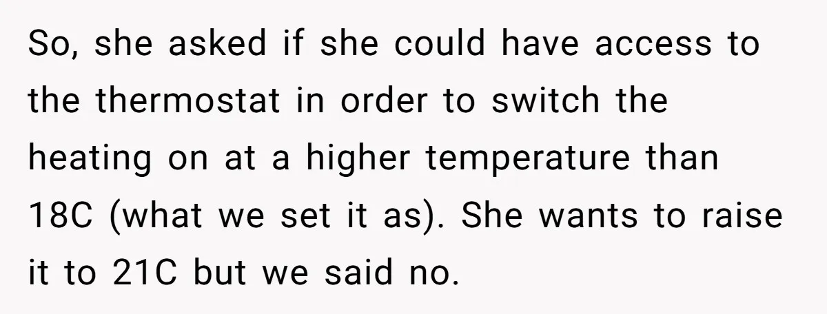 So, she asked if she could have access to the thermostat in order to switch the heating on at a higher temperature than 18C (what we set it as). She...