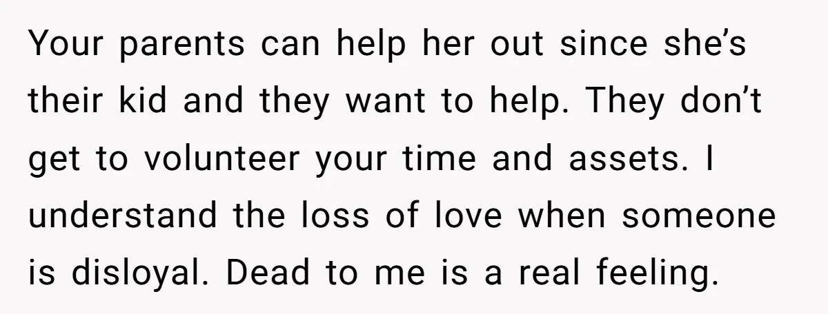 Your parents can help her out since she’s their kid and they want to help. They don’t get to volunteer your time and assets. I understand the loss of love...