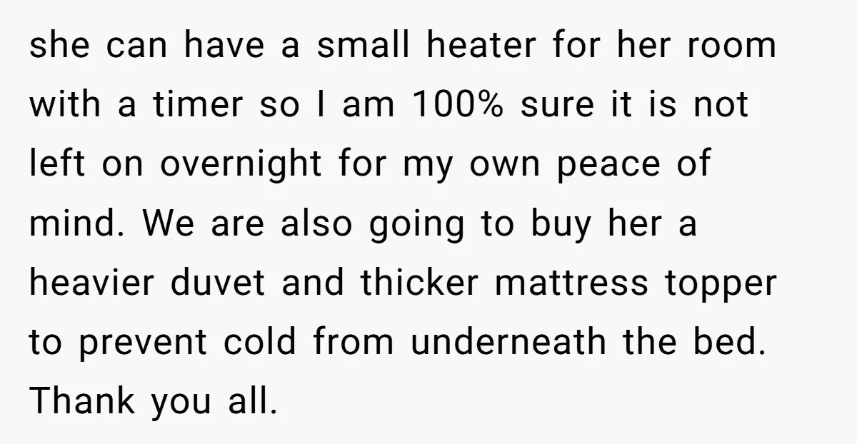 she can have a small heater for her room with a timer so I am 100% sure it is not left on overnight for my own peace of mind. We...