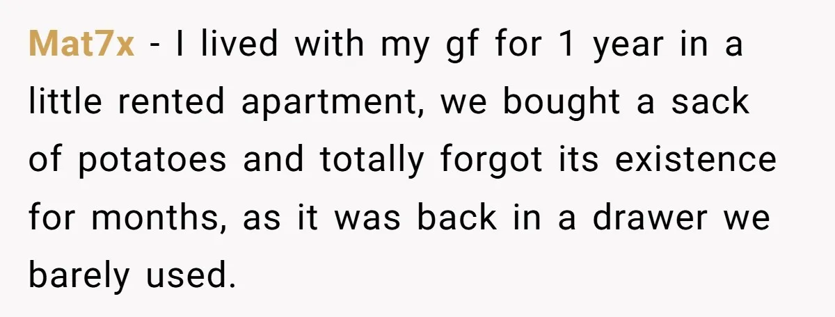 Mat7x − I lived with my gf for 1 year in a little rented apartment, we bought a sack of potatoes and totally forgot its existence for months, as it...