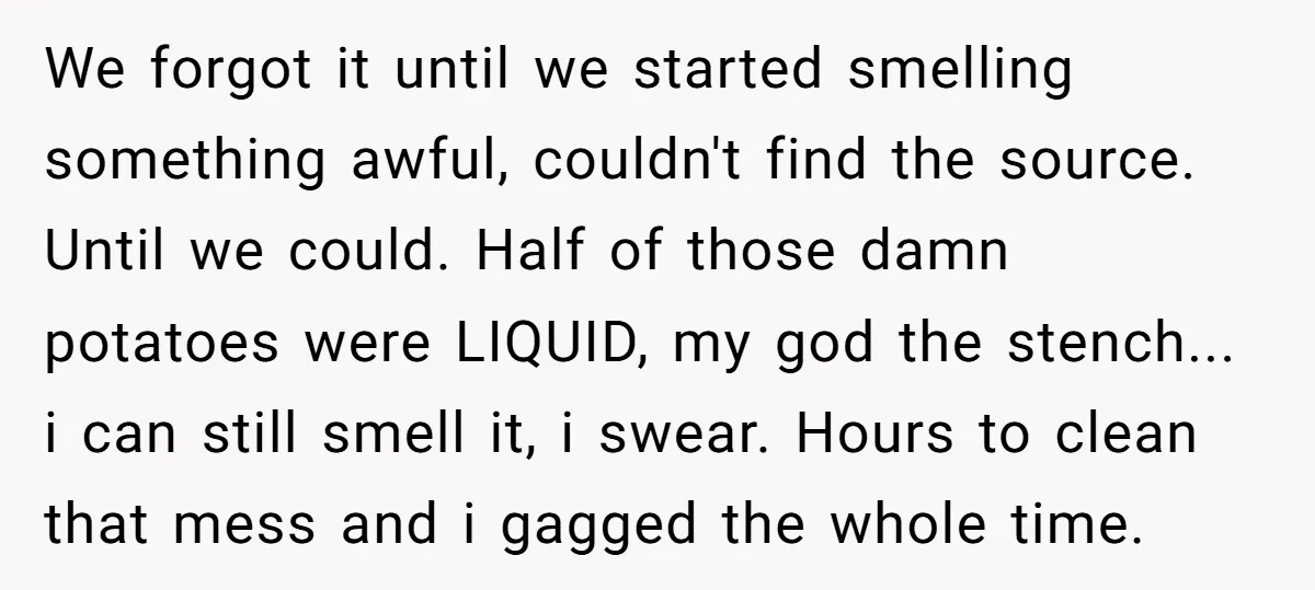 We forgot it until we started smelling something awful, couldn't find the source. Until we could. Half of those damn potatoes were LIQUID, my god the stench... i can still...