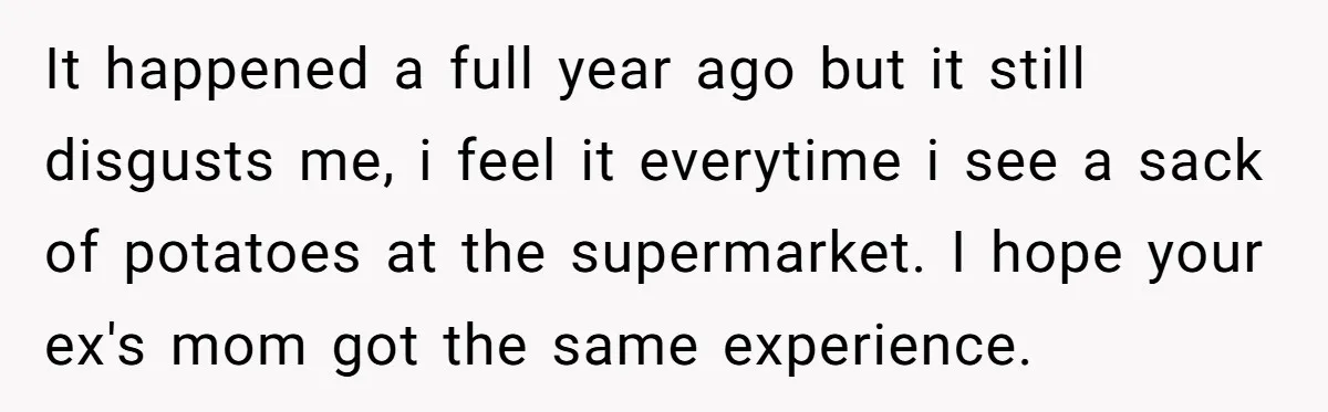 It happened a full year ago but it still disgusts me, i feel it everytime i see a sack of potatoes at the supermarket. I hope your ex's mom got...