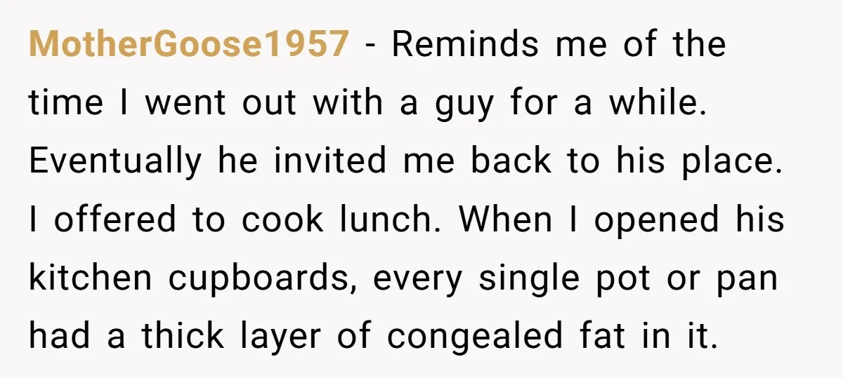 MotherGoose1957 − Reminds me of the time I went out with a guy for a while. Eventually he invited me back to his place. I offered to cook lunch. When...