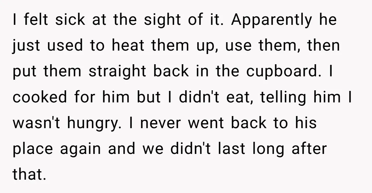 I felt sick at the sight of it. Apparently he just used to heat them up, use them, then put them straight back in the cupboard. I cooked for him...