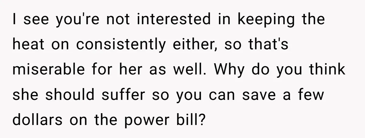 I see you're not interested in keeping the heat on consistently either, so that's miserable for her as well. Why do you think she should suffer so you can save...