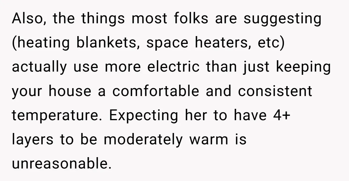 Also, the things most folks are suggesting (heating blankets, space heaters, etc) actually use more electric than just keeping your house a comfortable and consistent temperature. Expecting her to have...