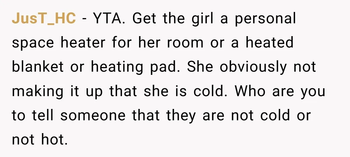 JusT_HC − YTA. Get the girl a personal space heater for her room or a heated blanket or heating pad. She obviously not making it up that she is cold....