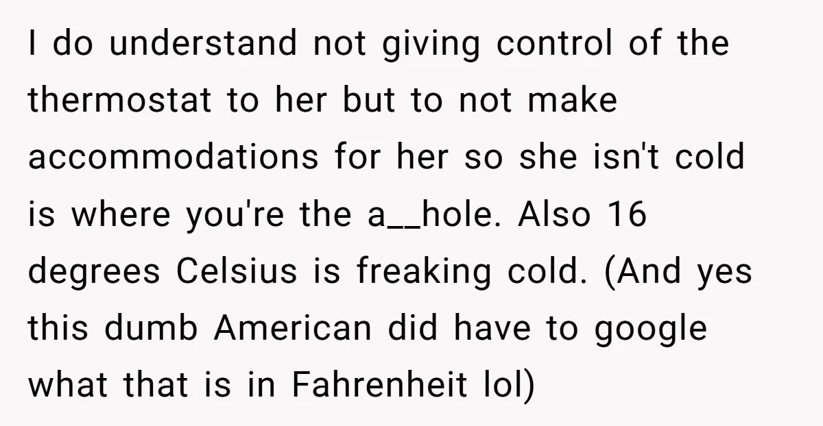 I do understand not giving control of the thermostat to her but to not make accommodations for her so she isn't cold is where you're the a__hole. Also 16 degrees...