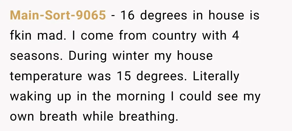 Main-Sort-9065 − 16 degrees in house is fkin mad. I come from country with 4 seasons. During winter my house temperature was 15 degrees. Literally waking up in the morning...