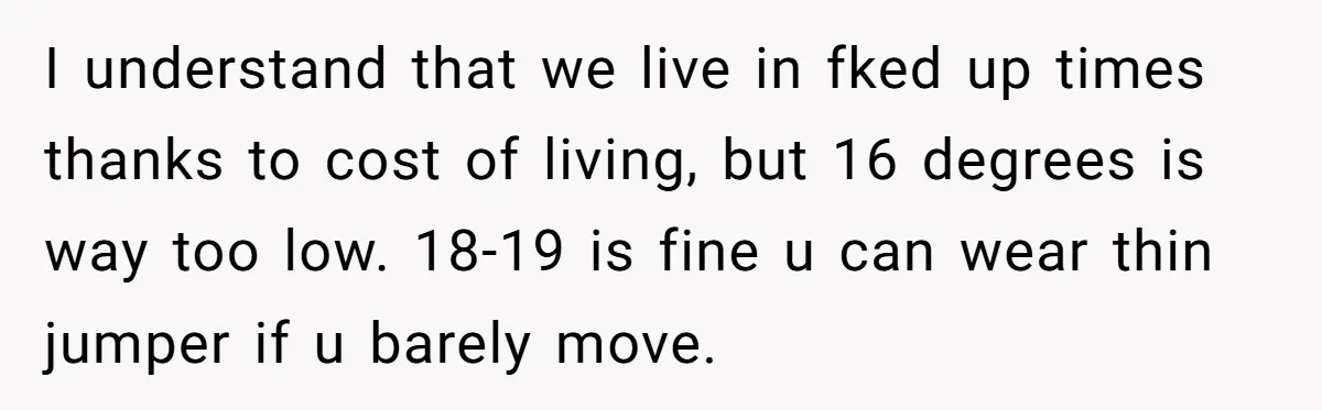 I understand that we live in fked up times thanks to cost of living, but 16 degrees is way too low. 18-19 is fine u can wear thin jumper if...