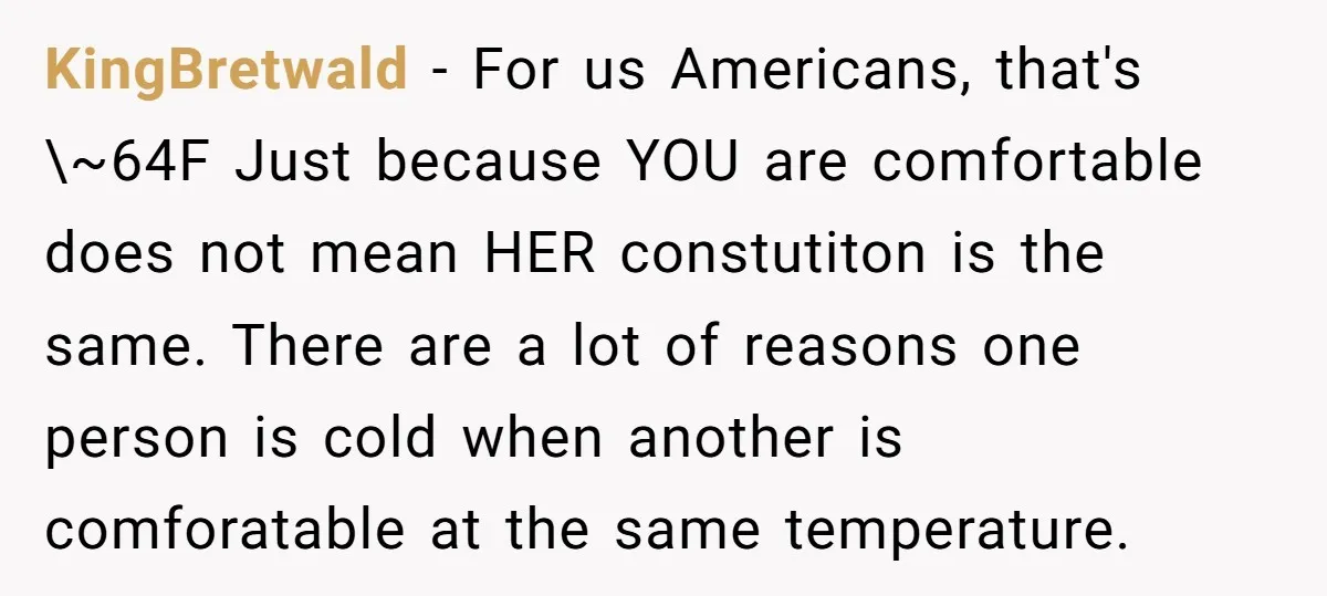 KingBretwald − For us Americans, that's \~64F Just because YOU are comfortable does not mean HER constutiton is the same. There are a lot of reasons one person is cold...