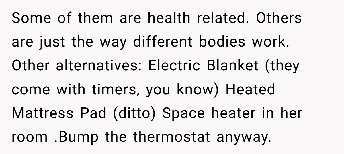 Some of them are health related. Others are just the way different bodies work. Other alternatives: Electric Blanket (they come with timers, you know) Heated Mattress Pad (ditto) Space heater...
