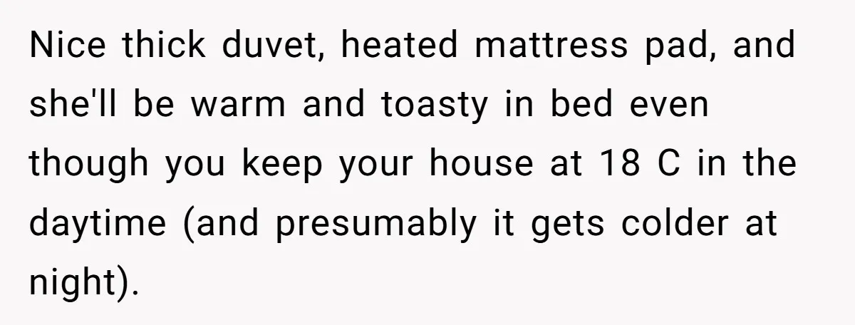Nice thick duvet, heated mattress pad, and she'll be warm and toasty in bed even though you keep your house at 18 C in the daytime (and presumably it gets...