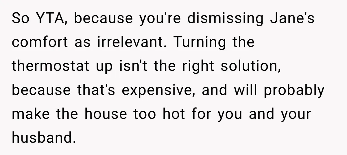 So YTA, because you're dismissing Jane's comfort as irrelevant. Turning the thermostat up isn't the right solution, because that's expensive, and will probably make the house too hot for you...