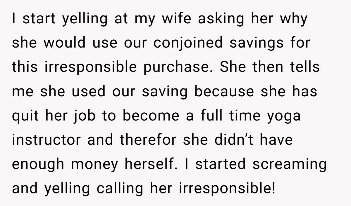 I start yelling at my wife asking her why she would use our conjoined savings for this irresponsible purchase. She then tells me she used our saving because she has...