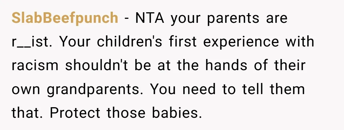 SlabBeefpunch − NTA your parents are r__ist. Your children's first experience with racism shouldn't be at the hands of their own grandparents. You need to tell them that. Protect those...