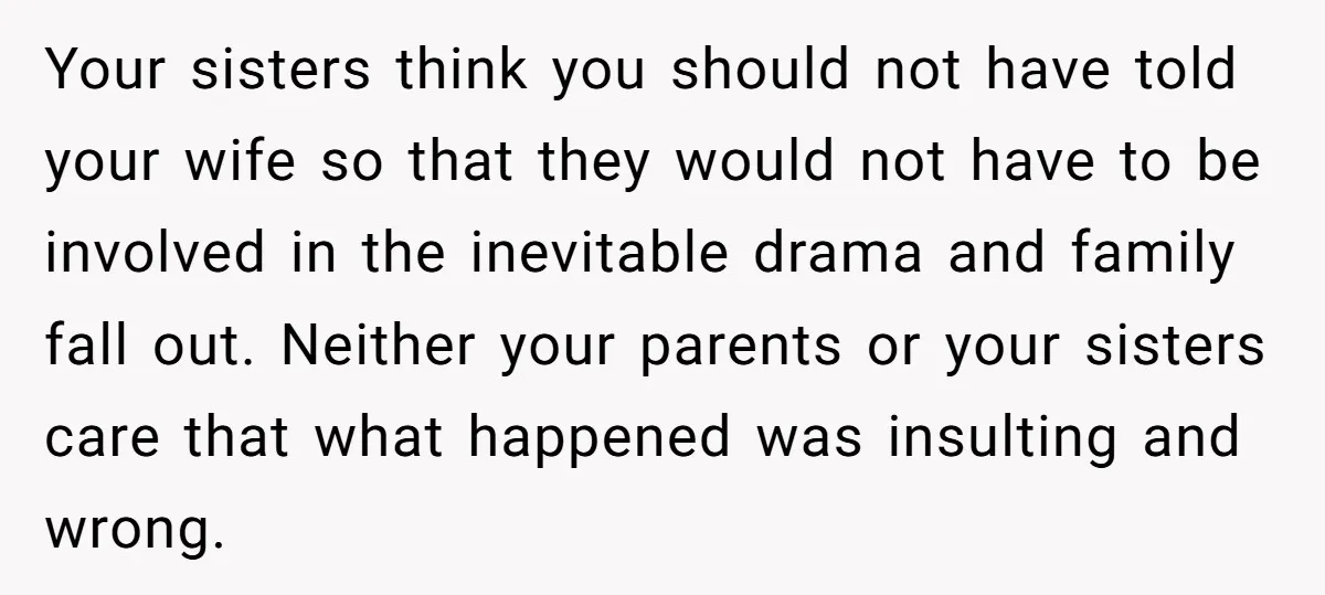 Your sisters think you should not have told your wife so that they would not have to be involved in the inevitable drama and family fall out. Neither your parents...