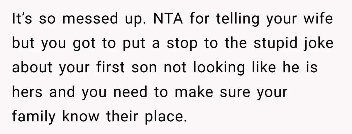 It’s so messed up. NTA for telling your wife but you got to put a stop to the stupid joke about your first son not looking like he is hers...