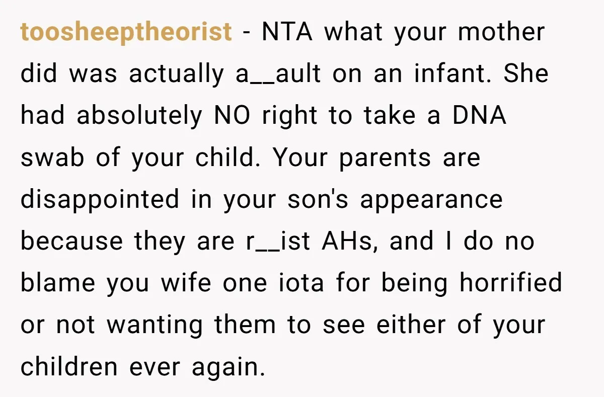 toosheeptheorist − NTA what your mother did was actually a__ault on an infant. She had absolutely NO right to take a DNA swab of your child. Your parents are disappointed...
