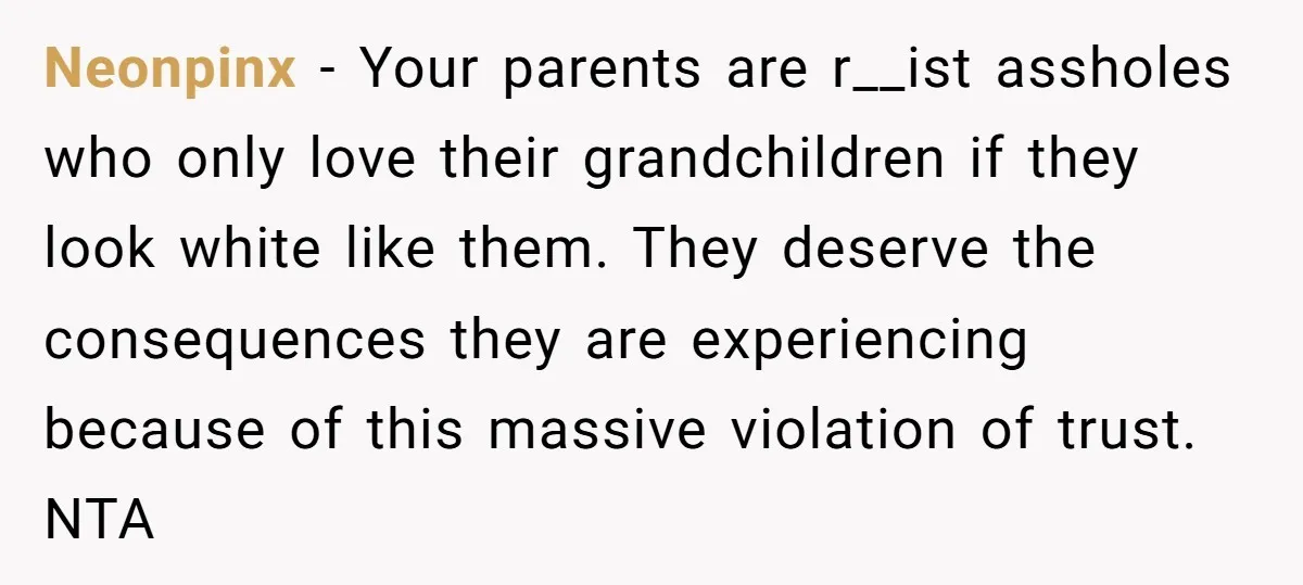 Neonpinx − Your parents are r__ist assholes who only love their grandchildren if they look white like them. They deserve the consequences they are experiencing because of this massive violation...