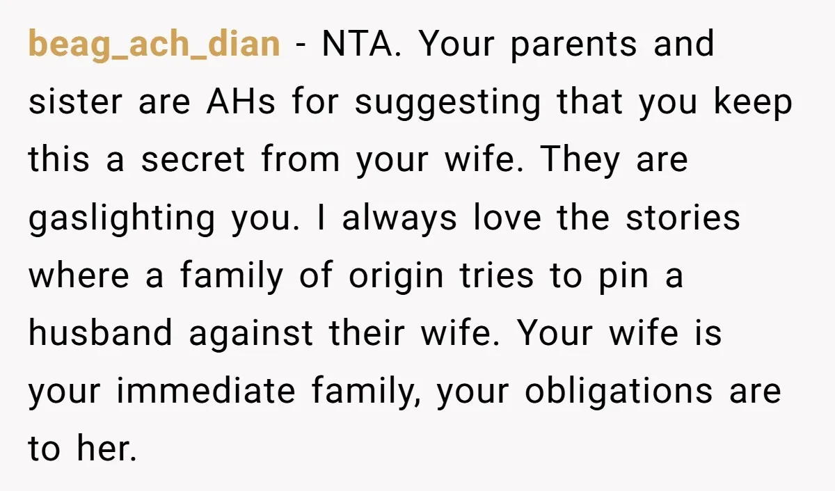 beag_ach_dian − NTA. Your parents and sister are AHs for suggesting that you keep this a secret from your wife. They are gaslighting you. I always love the stories where...