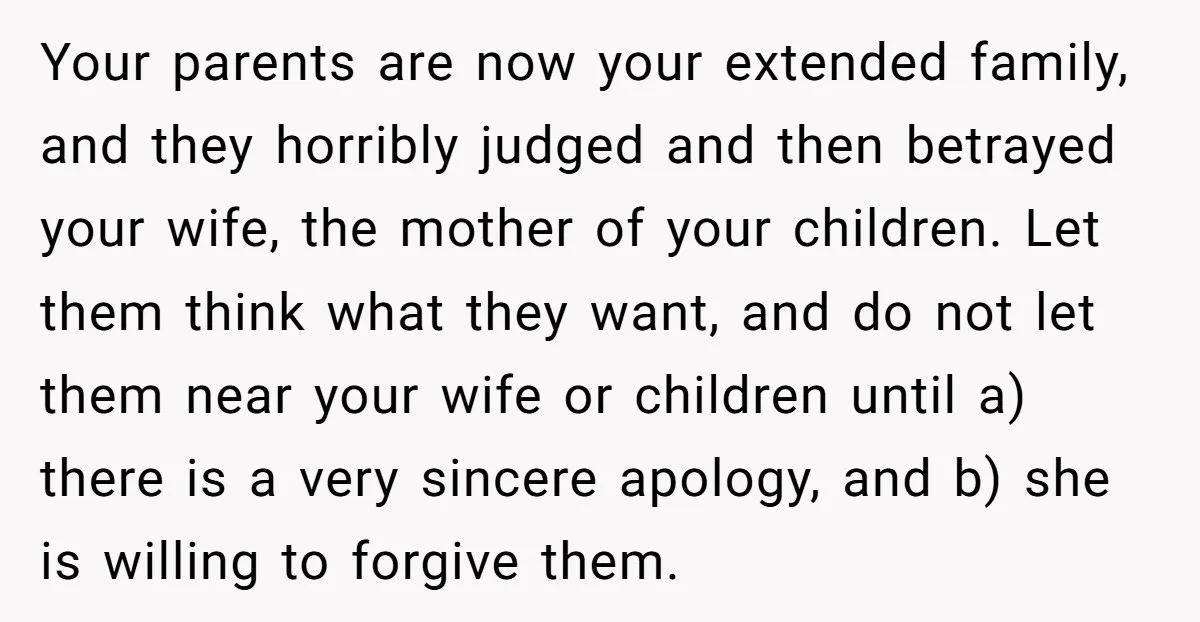 Your parents are now your extended family, and they horribly judged and then betrayed your wife, the mother of your children. Let them think what they want, and do not...