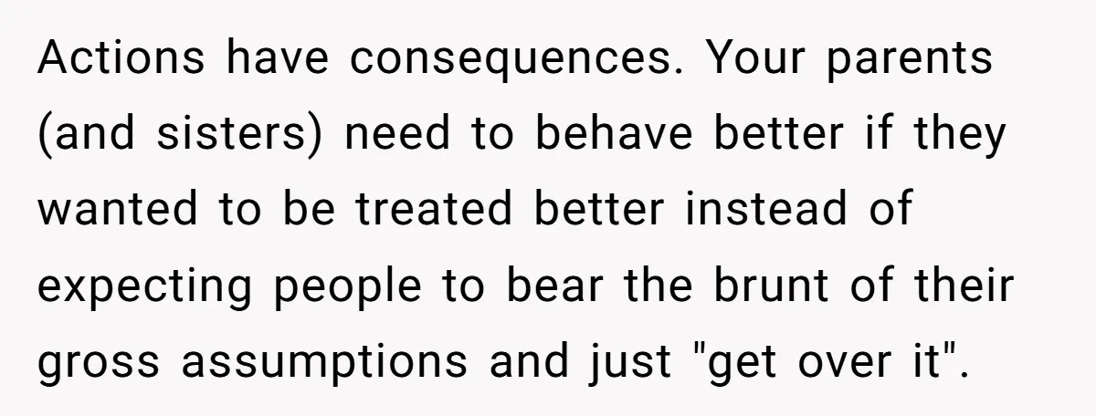 Actions have consequences. Your parents (and sisters) need to behave better if they wanted to be treated better instead of expecting people to bear the brunt of their gross assumptions...