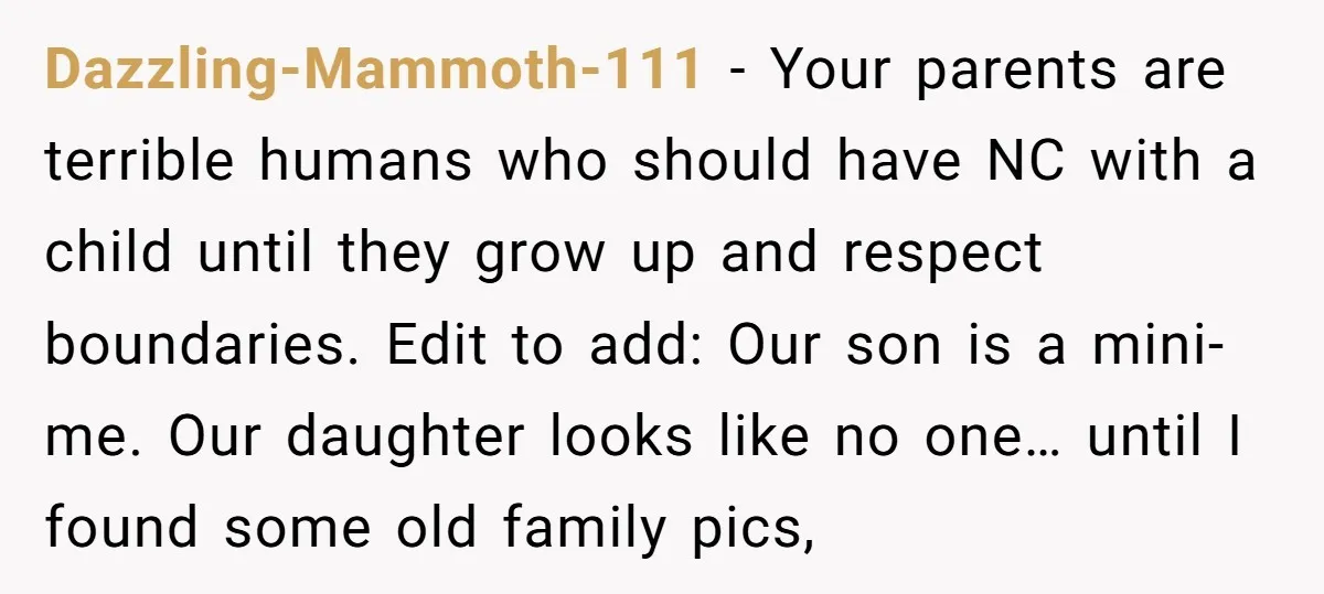 Dazzling-Mammoth-111 − Your parents are terrible humans who should have NC with a child until they grow up and respect boundaries. Edit to add: Our son is a mini-me. Our...
