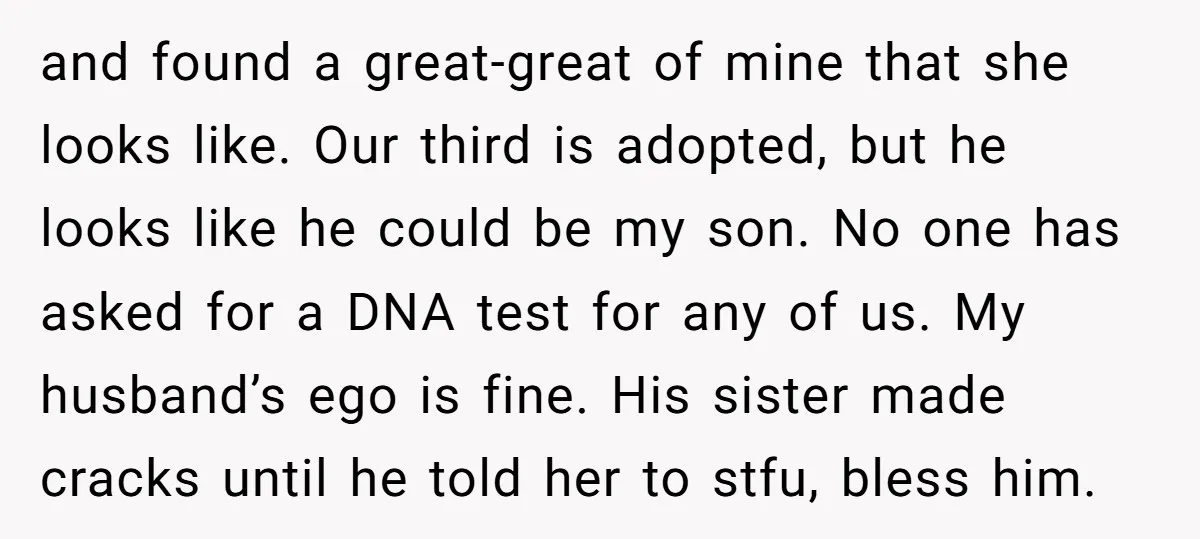 and found a great-great of mine that she looks like. Our third is adopted, but he looks like he could be my son. No one has asked for a DNA...