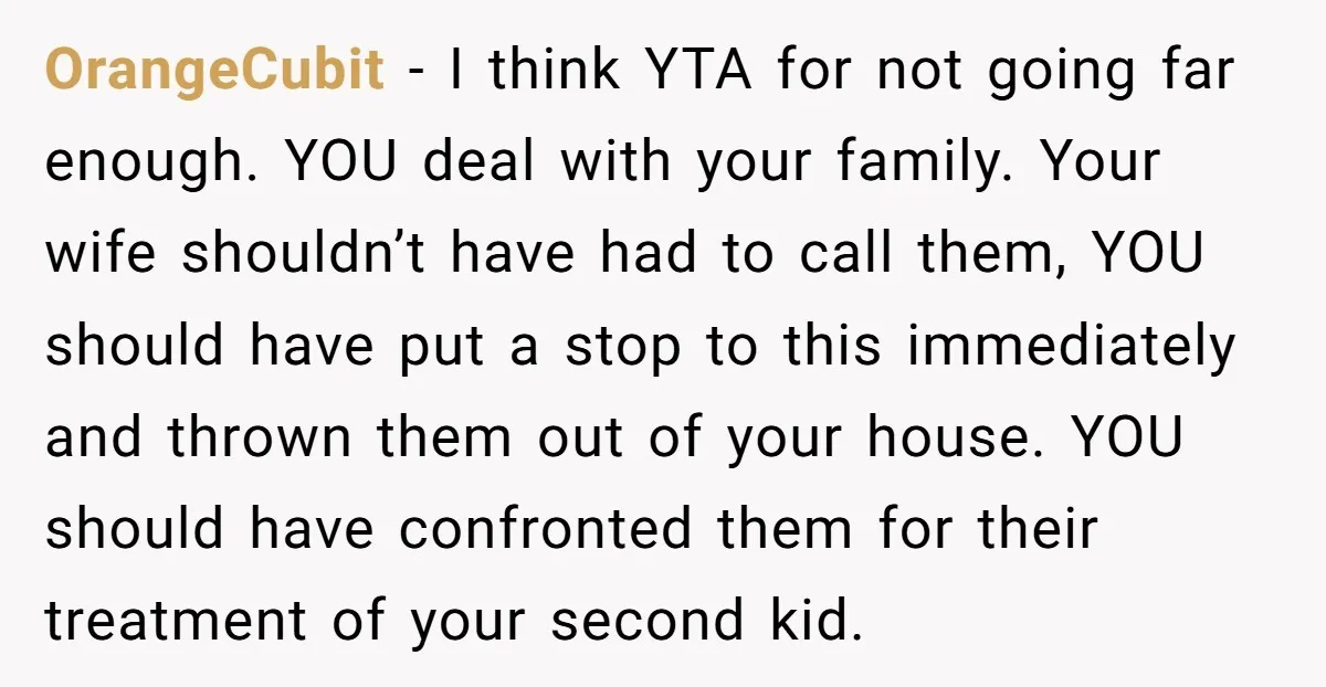 OrangeCubit − I think YTA for not going far enough. YOU deal with your family. Your wife shouldn’t have had to call them, YOU should have put a stop to...
