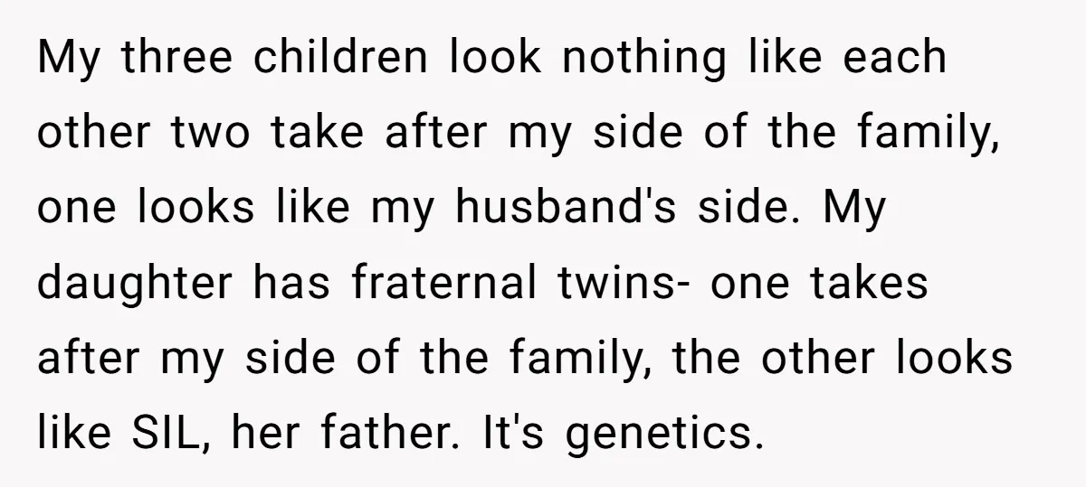 My three children look nothing like each other two take after my side of the family, one looks like my husband's side. My daughter has fraternal twins- one takes after...