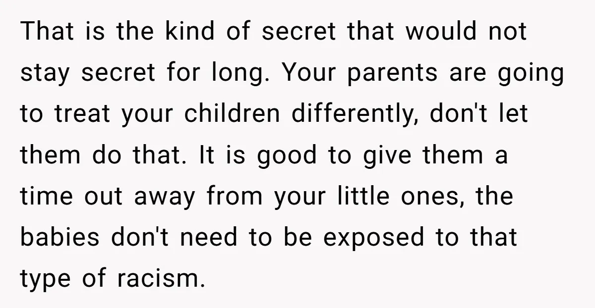 That is the kind of secret that would not stay secret for long. Your parents are going to treat your children differently, don't let them do that. It is good...