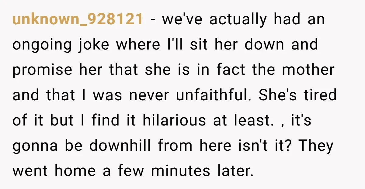 unknown_928121 − we've actually had an ongoing joke where I'll sit her down and promise her that she is in fact the mother and that I was never unfaithful. She's...