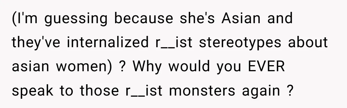(I'm guessing because she's Asian and they've internalized r__ist stereotypes about asian women) ? Why would you EVER speak to those r__ist monsters again ?